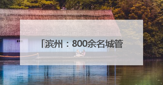 滨州：800余名城管一线坚守 以精细化管理护航城市靓丽容颜