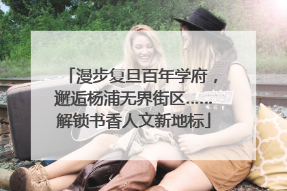 漫步复旦百年学府，邂逅杨浦无界街区……解锁书香人文新地标