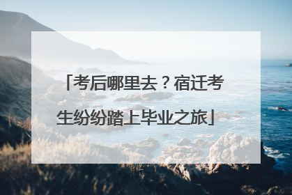 考后哪里去？宿迁考生纷纷踏上毕业之旅