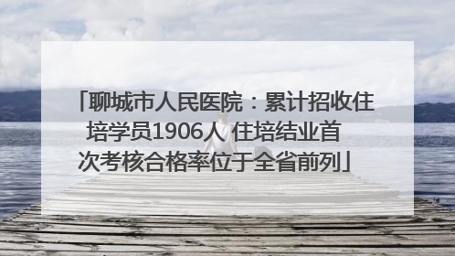 聊城市人民医院：累计招收住培学员1906人 住培结业首次考核合格率位于全省前列