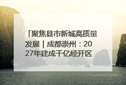 聚焦县市新城高质量发展｜成都崇州：2027年建成千亿经开区、2029年GDP突破750亿元