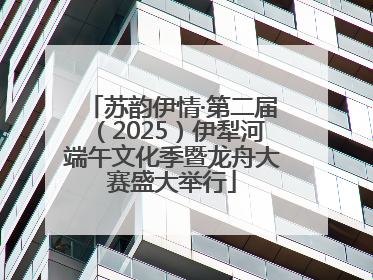 苏韵伊情·第二届（2025）伊犁河端午文化季暨龙舟大赛盛大举行