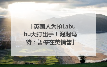 英国人为抢Labubu大打出手！泡泡玛特：暂停在英销售
