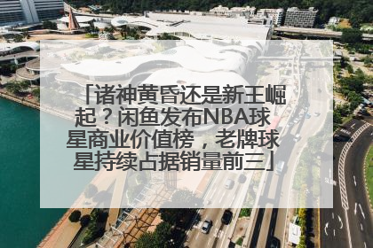 诸神黄昏还是新王崛起？闲鱼发布NBA球星商业价值榜，老牌球星持续占据销量前三