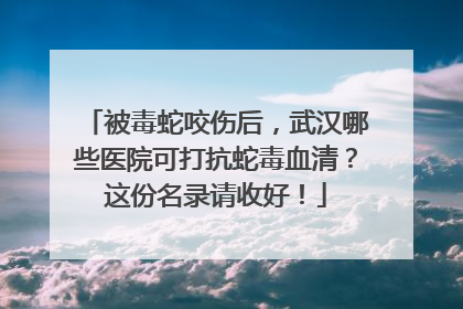 被毒蛇咬伤后，武汉哪些医院可打抗蛇毒血清？这份名录请收好！