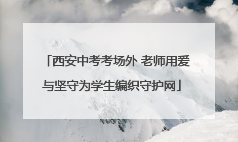 西安中考考场外 老师用爱与坚守为学生编织守护网