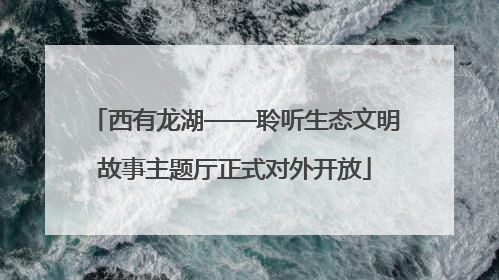 西有龙湖——聆听生态文明故事主题厅正式对外开放
