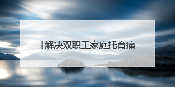 解决双职工家庭托育痛点：让三岁以下孩子“有地儿托”“托得好”