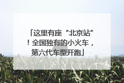 这里有座“北京站”！全国独有的小火车，第六代车型开跑