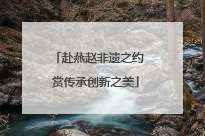 赴燕赵非遗之约 赏传承创新之美