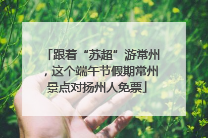 跟着“苏超”游常州，这个端午节假期常州景点对扬州人免票