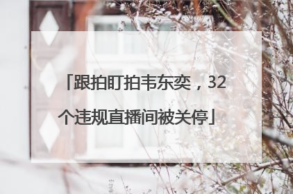 跟拍盯拍韦东奕，32个违规直播间被关停