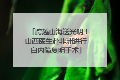 跨越山海送光明！山西医生赴非洲进行白内障复明手术