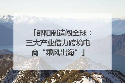 邵阳制造闯全球：三大产业借力跨境电商“乘风出海”