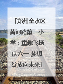郑州金水区黄河路第二小学：童趣飞扬庆六一 梦想绽放向未来
