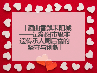 酒曲香飘耒阳城——记衡阳市级非遗传承人周后富的坚守与创新