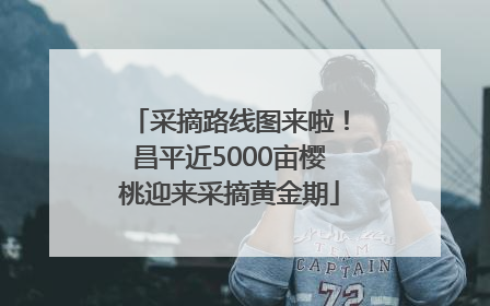 采摘路线图来啦！昌平近5000亩樱桃迎来采摘黄金期