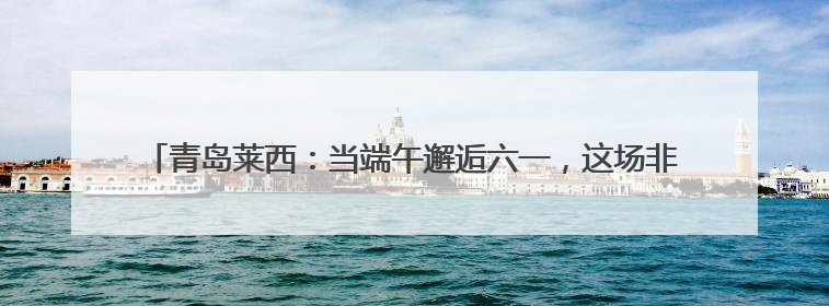 青岛莱西：当端午邂逅六一，这场非遗盛宴让传统文化“萌”出新花样！