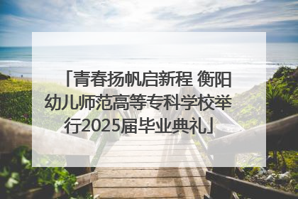 青春扬帆启新程 衡阳幼儿师范高等专科学校举行2025届毕业典礼