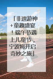 非遗游神+童趣盛宴！端午节遇上儿童节，宁波将开启奇妙之旅