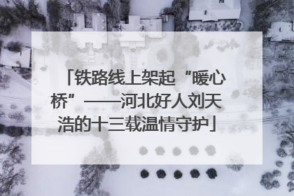 铁路线上架起“暖心桥”——河北好人刘天浩的十三载温情守护