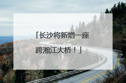 长沙将新增一座跨湘江大桥！