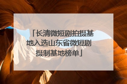 长清微短剧拍摄基地入选山东省微短剧摄制基地榜单