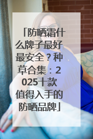 防晒霜什么牌子最好最安全？种草合集：2025十款值得入手的防晒品牌
