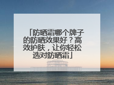 防晒霜哪个牌子的防晒效果好？高效护肤，让你轻松选对防晒霜