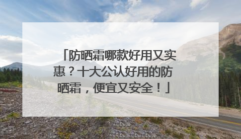 防晒霜哪款好用又实惠？十大公认好用的防晒霜，便宜又安全！