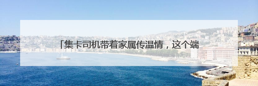 集卡司机带着家属传温情，这个端午“司机之家”里“粽”情浓浓