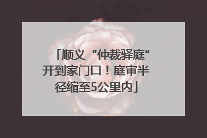 顺义“仲裁驿庭”开到家门口！庭审半径缩至5公里内