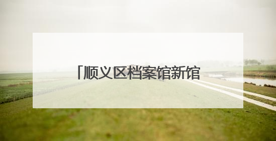 顺义区档案馆新馆建成！可满足未来30年存放需求