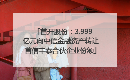 首开股份：3.999亿元向中信金融资产转让首信丰泰合伙企业份额