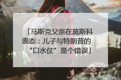 马斯克父亲在莫斯科表态：儿子与特朗普的“口水仗”是个错误