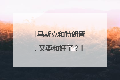 马斯克和特朗普，又要和好了？
