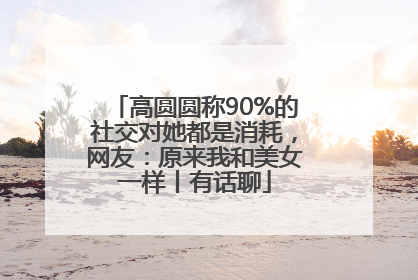 高圆圆称90%的社交对她都是消耗，网友：原来我和美女一样丨有话聊