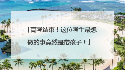 高考结束！这位考生最想做的事竟然是带孩子！
