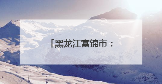 黑龙江富锦市：探秘北国粮都的农文旅新样板