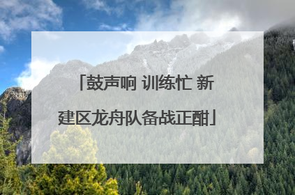 鼓声响 训练忙 新建区龙舟队备战正酣