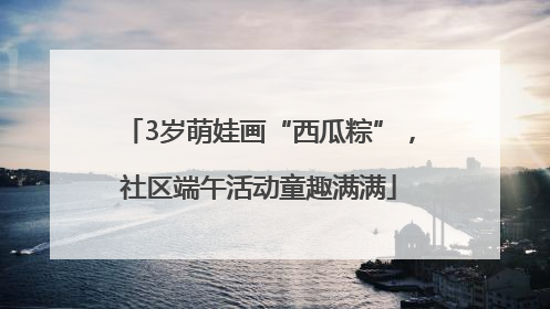 3岁萌娃画“西瓜粽”，社区端午活动童趣满满
