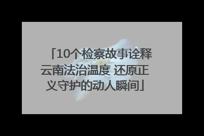 10个检察故事诠释云南法治温度 还原正义守护的动人瞬间