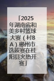 2025年湖南省和美乡村篮球大赛（村BA）郴州市选拔赛在桂阳县火热开赛