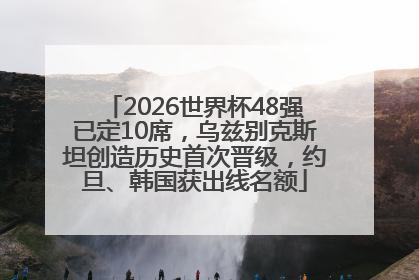 2026世界杯48强已定10席，乌兹别克斯坦创造历史首次晋级，约旦、韩国获出线名额
