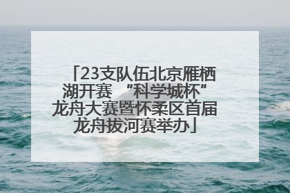 23支队伍北京雁栖湖开赛 “科学城杯”龙舟大赛暨怀柔区首届龙舟拔河赛举办