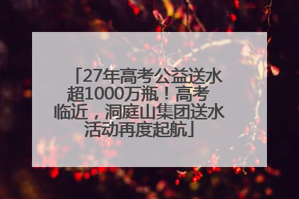 27年高考公益送水超1000万瓶！高考临近，洞庭山集团送水活动再度起航