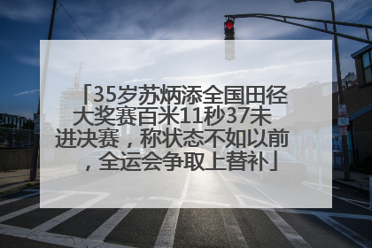 35岁苏炳添全国田径大奖赛百米11秒37未进决赛，称状态不如以前，全运会争取上替补