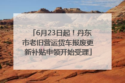 6月23日起！丹东市老旧营运货车报废更新补贴申领开始受理