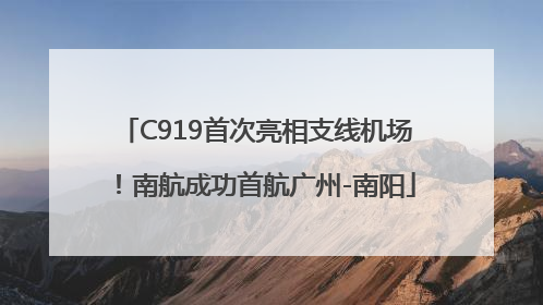 C919首次亮相支线机场！南航成功首航广州-南阳