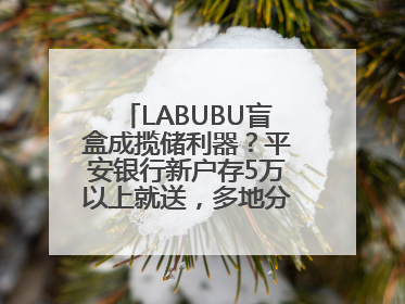 LABUBU盲盒成揽储利器？平安银行新户存5万以上就送，多地分支行跟进